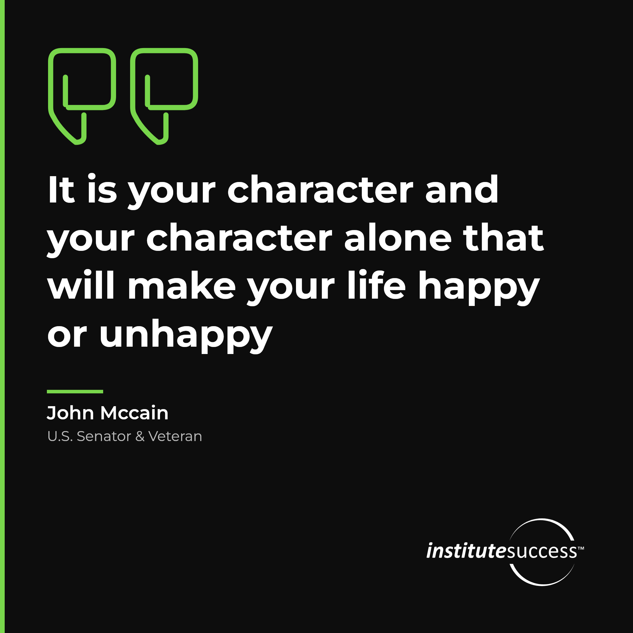 "It is your character and your character alone that will make your life happy or unhappy" — John Mccain, Evaluating Others leadership quote