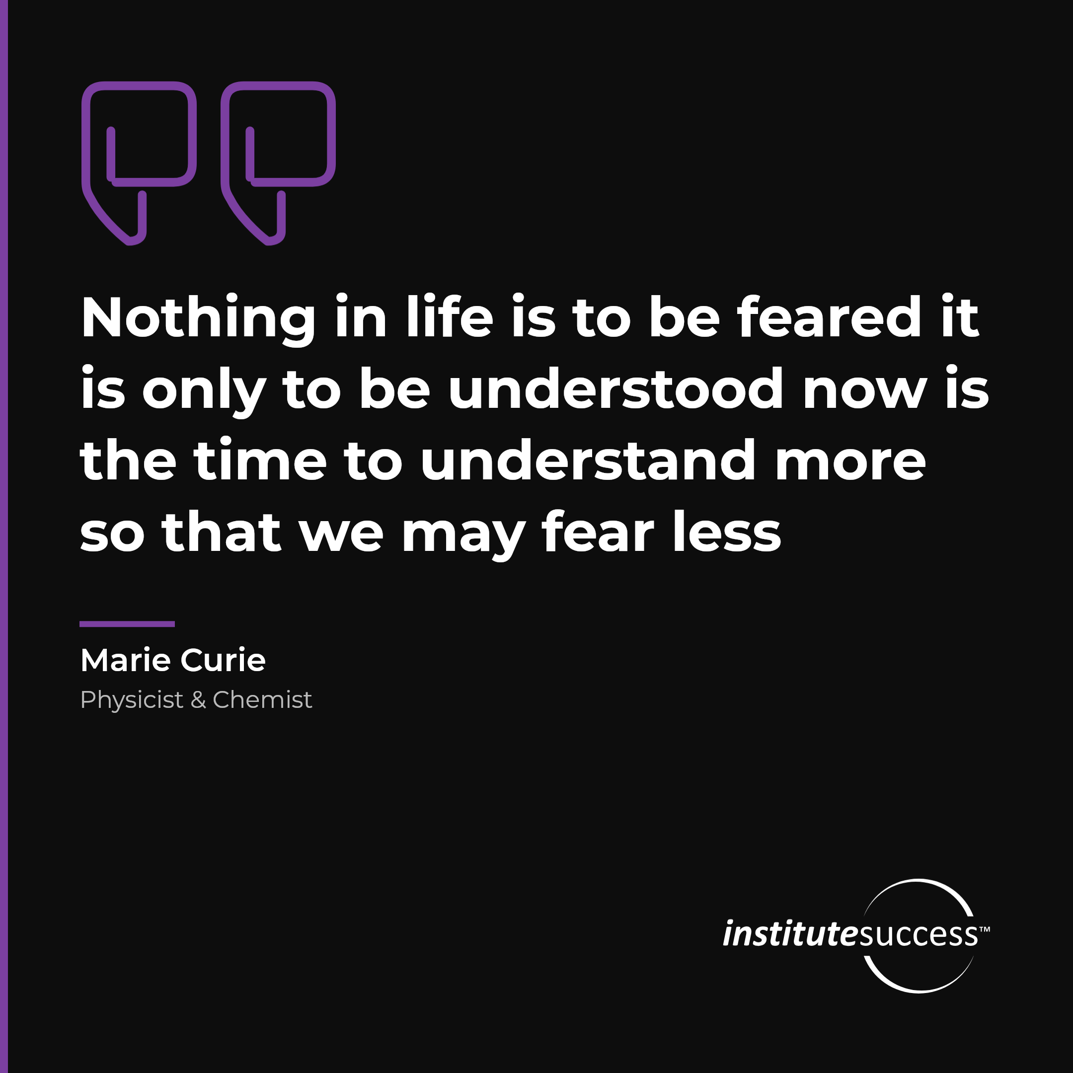 "Nothing in life is to be feared it is only to be understood now is the time to understand more so that we may fear less" — Marie Curie, Self Confidence leadership quote