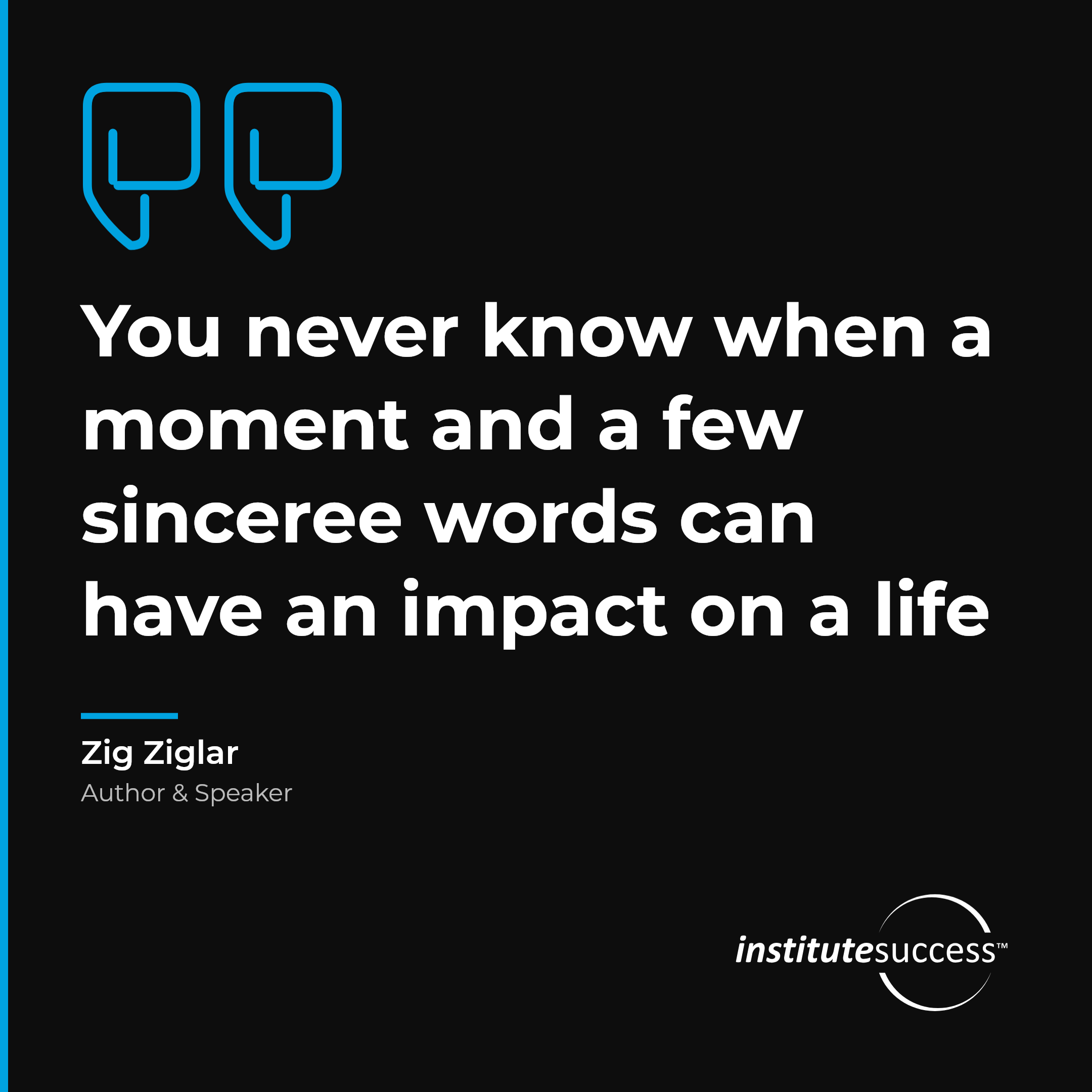 "You never know when a moment and a few sinceree words can have an impact on a life" — Zig Ziglar, Sense of Timing leadership quote