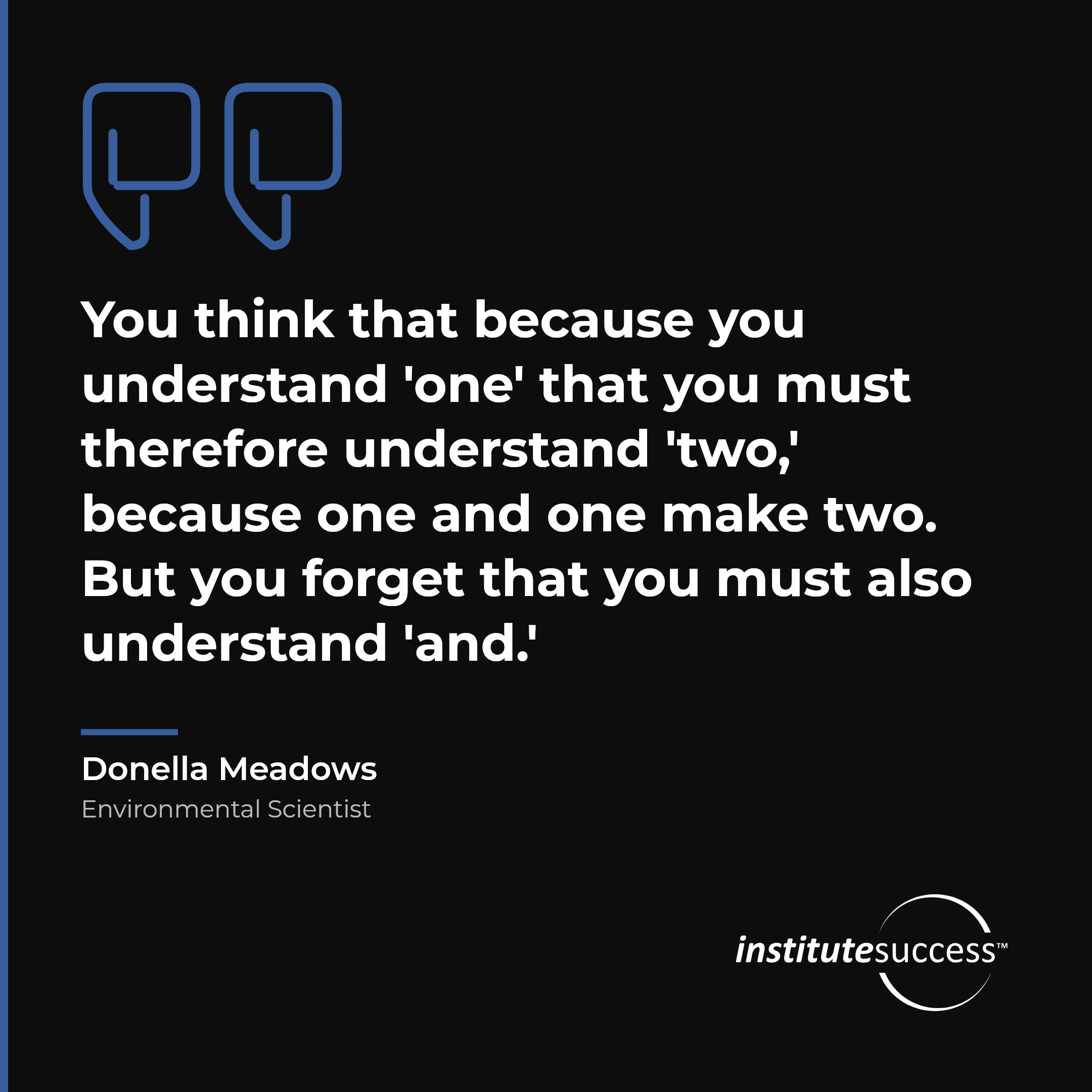 "You think that because you understand 'one' that you must therefore understand 'two,' because one and one make two. But you forget that you must also understand 'and.'" — Donella Meadows, Systems Judgment leadership quote